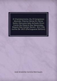 O Charlatanismo, Ou O Congresso Abolido: Poema Heroe En Verso Solto, Manuescripto Achado N'um Canto Do Palacio Das Necesidas, Depois Das Cortes Serem . Em 5 De Junho De 1823 (Portuguese Edition)