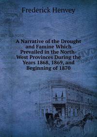 A Narrative of the Drought and Famine Which Prevailed in the North-West Provinces During the Years 1868, 1869, and Beginning of 1870