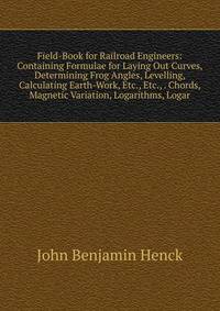 Field-Book for Railroad Engineers: Containing Formulae for Laying Out Curves, Determining Frog Angles, Levelling, Calculating Earth-Work, Etc., Etc., . Chords, Magnetic Variation, Logarithms, Logar