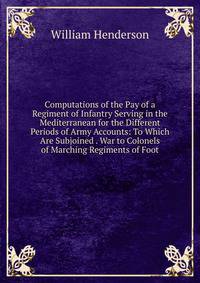 Computations of the Pay of a Regiment of Infantry Serving in the Mediterranean for the Different Periods of Army Accounts: To Which Are Subjoined . War to Colonels of Marching Regiments of Foot