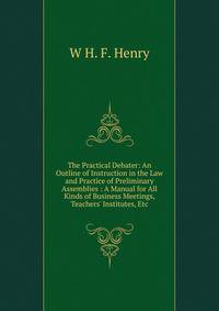 The Practical Debater: An Outline of Instruction in the Law and Practice of Preliminary Assemblies : A Manual for All Kinds of Business Meetings, Teachers' Institutes, Etc