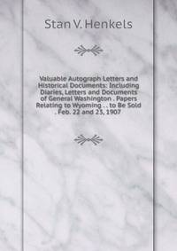 Valuable Autograph Letters and Historical Documents: Including Diaries, Letters and Documents of General Washington . Papers Relating to Wyoming . . to Be Sold . Feb. 22 and 23, 1907 .