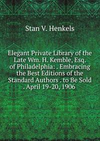 Elegant Private Library of the Late Wm. H. Kemble, Esq. of Philadelphia: . Embracing the Best Editions of the Standard Authors . to Be Sold . April 19-20, 1906 .