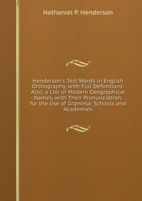 Henderson's Test Words in English Orthography, with Full Definitions: Also, a List of Modern Geographical Names, with Their Pronunciation, for the Use of Grammar Schools and Academies