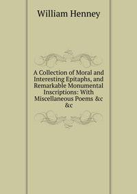 A Collection of Moral and Interesting Epitaphs, and Remarkable Monumental Inscriptions: With Miscellaneous Poems &amp;c &amp;c