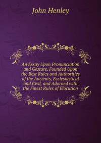 An Essay Upon Pronunciation and Gesture, Founded Upon the Best Rules and Authorities of the Ancients, Ecclesiastical and Civil, and Adorned with the Finest Rules of Elocution