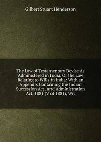The Law of Testamentary Devise As Administered in India. Or the Law Relating to Wills in India: With an Appendix Containing the Indian Succession Act . and Administration Act, 1881 (V of 1881), Wit