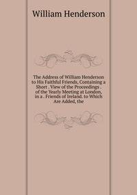 The Address of William Henderson to His Faithful Friends, Containing a Short . View of the Proceedings . of the Yearly Meeting at London, in a . Friends of Ireland. to Which Are Added, the