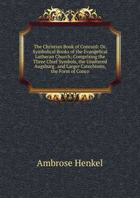 The Christian Book of Concord: Or, Symbolical Books of the Evangelical Lutheran Church; Comprising the Three Chief Symbols, the Unaltered Augsburg . and Larger Catechisms, the Form of Conco