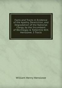 Facts and Tracts in Evidence of the Apathy, Dereliction, and Degradation of the National Clergy, by the Incumbent of Wormegay &amp; Tottenhill W.H. Henslowe. 3 Tracts