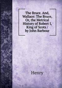 The Bruce. And, Wallace: The Bruce, Or, the Metrical History of Robert I, King of Scots / by John Barbour