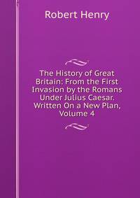 The History of Great Britain: From the First Invasion by the Romans Under Julius Caesar. Written On a New Plan, Volume 4