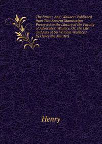 The Bruce ; And, Wallace: Published from Two Ancient Manuscripts Preserved in the Library of the Faculty of Advocates: Wallace, Or, the Life and Acts of Sir William Wallace / by Henry the Minstrel