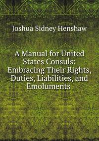 A Manual for United States Consuls: Embracing Their Rights, Duties, Liabilities, and Emoluments .