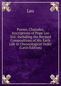 Poems, Charades, Inscriptions of Pope Leo Xiii: Including the Revised Compositions of His Early Life in Chronological Order (Latin Edition)