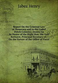 Report On the Criminal Law at Demerara and in the Ceded Dutch Colonies: Drawn Up by Desire of the Right Hon. the Earl Bathurst, Principal Secretary of . On the Nature of the Office of Fiscal