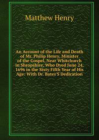 An Account of the Life and Death of Mr. Philip Henry, Minister of the Gospel, Near Whitchurch in Shropshire, Who Dyed June 24, 1696 in the Sixty Fifth Year of His Age: With Dr. Bates'S Dedication