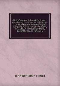 Field-Book for Railroad Engineers: Containing Formulae for Laying Out Curves, Determining Frog Angles, Levelling, Calculating Earth-Work, Etc., Etc., . Chords, Logarithms, Logarithmic and Natural S