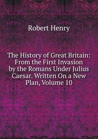 The History of Great Britain: From the First Invasion by the Romans Under Julius Caesar. Written On a New Plan, Volume 10