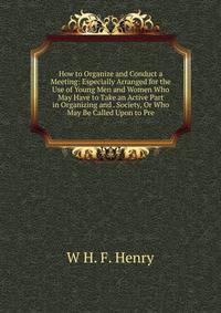 How to Organize and Conduct a Meeting: Especially Arranged for the Use of Young Men and Women Who May Have to Take an Active Part in Organizing and . Society, Or Who May Be Called Upon to Pre