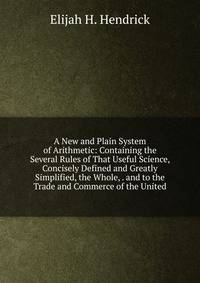 A New and Plain System of Arithmetic: Containing the Several Rules of That Useful Science, Concisely Defined and Greatly Simplified, the Whole, . and to the Trade and Commerce of the United