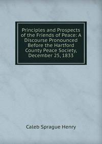 Principles and Prospects of the Friends of Peace: A Discourse Pronounced Before the Hartford County Peace Society, December 25, 1833