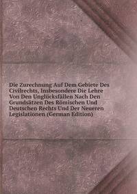 Die Zurechnung Auf Dem Gebiete Des Civilrechts, Insbesondere Die Lehre Von Den Unglucksfallen Nach Den Grundsatzen Des Romischen Und Deutschen Rechts Und Der Neueren Legislationen (German Edition)