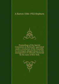Proceedings of the Special Committee on Railroads: appointed under a resolution of the Assembly to investigate alleged abuses in the management of railroads chartered by the state of New York