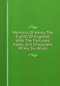 Memoirs Of Henry The Eighth Of England: With The Fortunes, Fates, And Characters Of His Six Wives