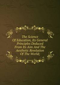 The Science Of Education, Its General Principles Deduced From Its Aim And The Aesthetic Revelation Of The World;