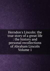 Herndon's Lincoln: the true story of a great life : the history and personal recollections of Abraham Lincoln Volume 1