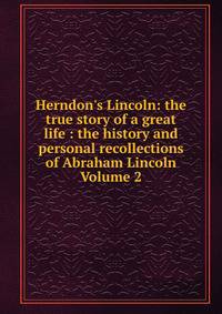Herndon's Lincoln: the true story of a great life : the history and personal recollections of Abraham Lincoln Volume 2