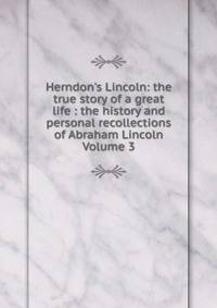 Herndon's Lincoln: the true story of a great life : the history and personal recollections of Abraham Lincoln Volume 3