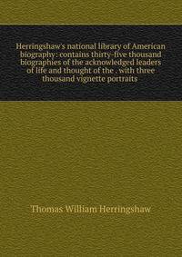 Herringshaw's national library of American biography: contains thirty-five thousand biographies of the acknowledged leaders of life and thought of the . with three thousand vignette portraits .