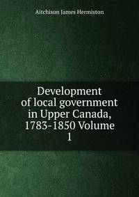 Development of local government in Upper Canada, 1783-1850 Volume 1