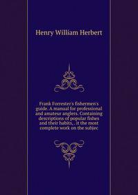 Frank Forrester's fishermen's guide. A manual for professional and amateur anglers. Containing descriptions of popular fishes and their habits, . it the most complete work on the subjec