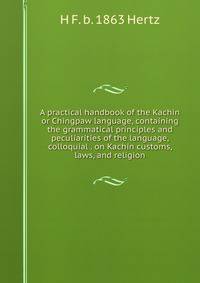 A practical handbook of the Kachin or Chingpaw language, containing the grammatical principles and peculiarities of the language, colloquial . on Kachin customs, laws, and religion
