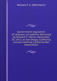 Government regulation of railways; an address delivered by William F. Herrin, November 20, 1913, at San Diego, California, annual meeting California Bar Association