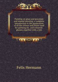 Painting on glass and porcelain and enamel painting; a complete introduction to the preparation of all the colours and fluxes used for painting on . and coloured-glasses, together with a min
