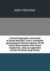 A brief biographic memorial of Jacob Hertzler: and a complete genealogical family register of his lineal descendants and those related by . also an appendix of the Christian Zug family