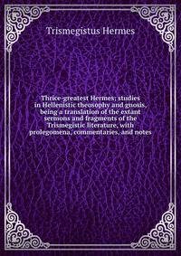 Thrice-greatest Hermes; studies in Hellenistic theosophy and gnosis, being a translation of the extant sermons and fragments of the Trismegistic literature, with prolegomena, commentaries, and notes