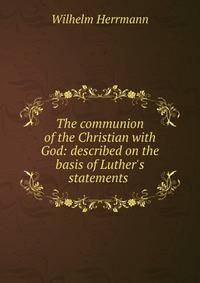 The communion of the Christian with God: described on the basis of Luther's statements .