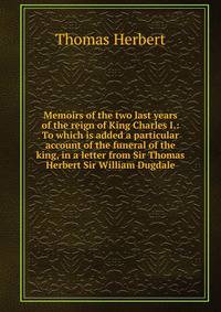 Memoirs of the two last years of the reign of King Charles I.: To which is added a particular account of the funeral of the king, in a letter from Sir Thomas Herbert Sir William Dugdale