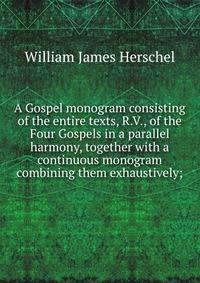 A Gospel monogram consisting of the entire texts, R.V., of the Four Gospels in a parallel harmony, together with a continuous monogram combining them exhaustively;