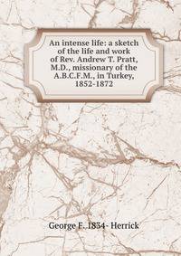 An intense life: a sketch of the life and work of Rev. Andrew T. Pratt, M.D., missionary of the A.B.C.F.M., in Turkey, 1852-1872