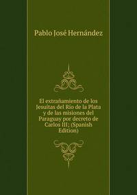 El extranamiento de los Jesuitas del Rio de la Plata y de las misiones del Paraguay por decreto de Carlos III; (Spanish Edition)