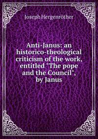 Anti-Janus: an historico-theological criticism of the work, entitled "The pope and the Council", by Janus