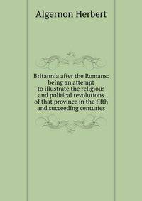 Britannia after the Romans: being an attempt to illustrate the religious and political revolutions of that province in the fifth and succeeding centuries