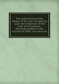 The authenticity of the Gospel of St. Luke: its bearing upon the evidences of the truth of Christianity : delivered at Bath in the autumn of 1890 : five lectures