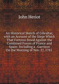 An Historical Sketch of Gibraltar, with an Account of the Siege Which That Fortress Stood Against the Combined Forces of France and Spain: Including a . Garrison On the Morning of Nov. 27, 1781 .